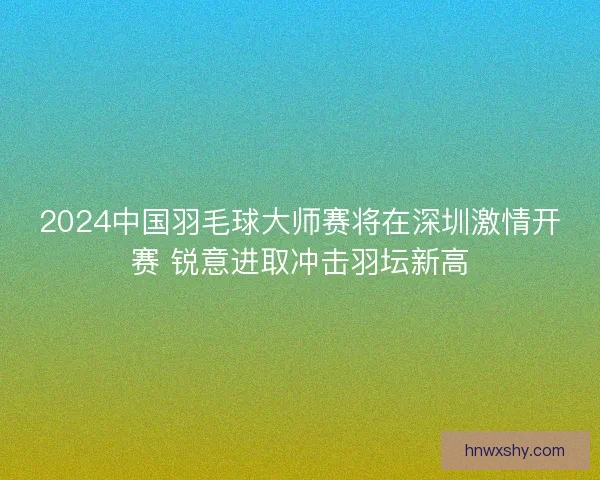 2024中国羽毛球大师赛将在深圳激情开赛 锐意进取冲击羽坛新高 2024中国羽毛球大师赛将在深圳激情开赛 锐意进取冲击羽坛新高