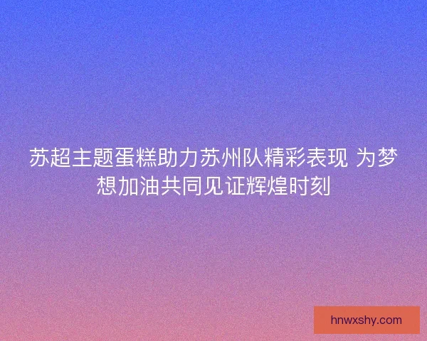 苏超主题蛋糕助力苏州队精彩表现 为梦想加油共同见证辉煌时刻