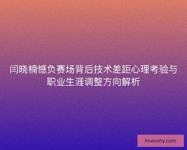 闫晓楠憾负赛场背后技术差距心理考验与职业生涯调整方向解析
