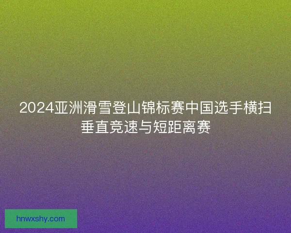 2024亚洲滑雪登山锦标赛中国选手横扫垂直竞速与短距离赛