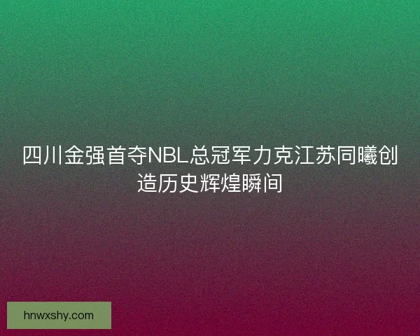 四川金强首夺NBL总冠军力克江苏同曦创造历史辉煌瞬间