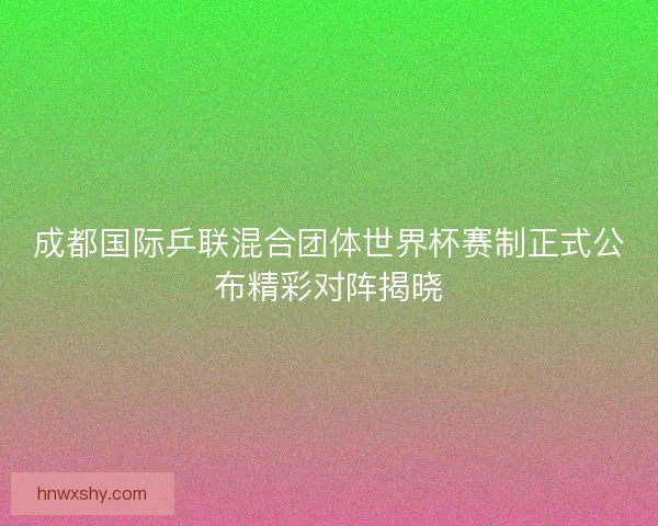 成都国际乒联混合团体世界杯赛制正式公布精彩对阵揭晓