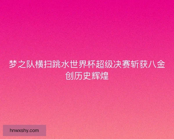 梦之队横扫跳水世界杯超级决赛斩获八金创历史辉煌