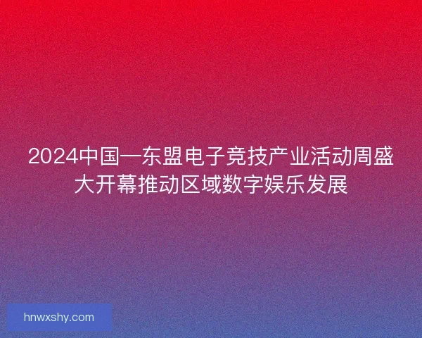 2024中国—东盟电子竞技产业活动周盛大开幕推动区域数字娱乐发展