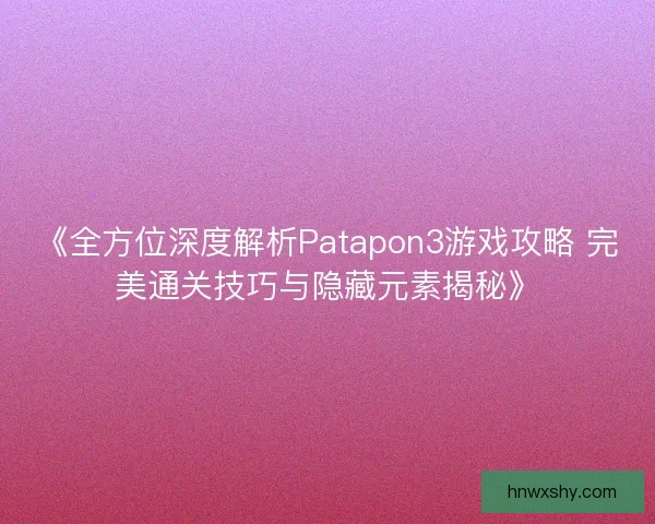 《全方位深度解析Patapon3游戏攻略 完美通关技巧与隐藏元素揭秘》