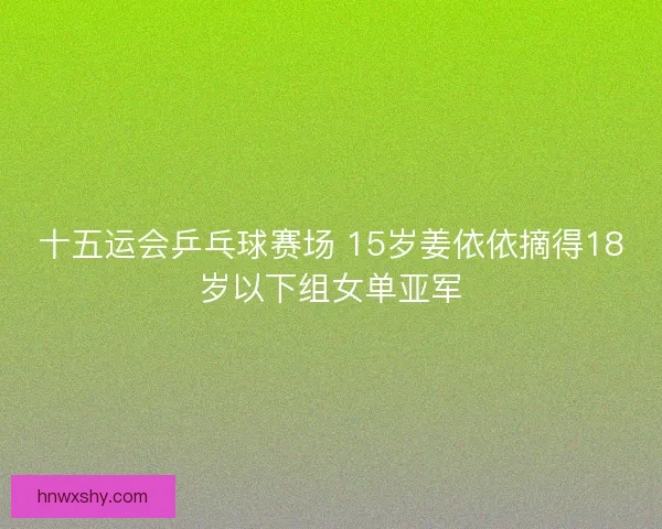 十五运会乒乓球赛场 15岁姜依依摘得18岁以下组女单亚军