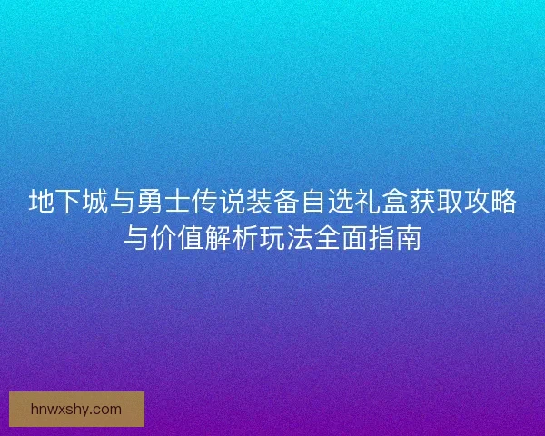 地下城与勇士传说装备自选礼盒获取攻略与价值解析玩法全面指南
