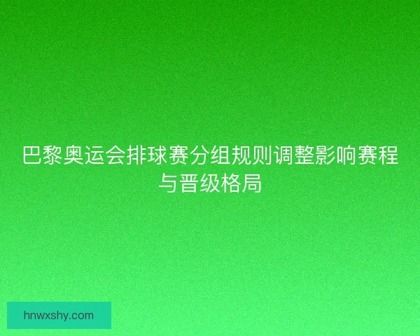 巴黎奥运会排球赛分组规则调整影响赛程与晋级格局