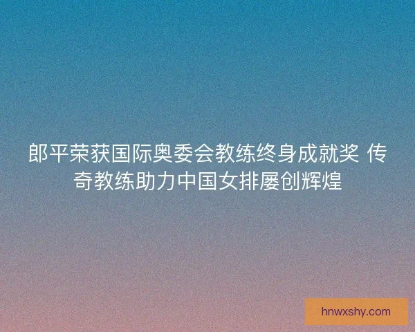 郎平荣获国际奥委会教练终身成就奖 传奇教练助力中国女排屡创辉煌