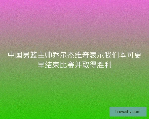 中国男篮主帅乔尔杰维奇表示我们本可更早结束比赛并取得胜利