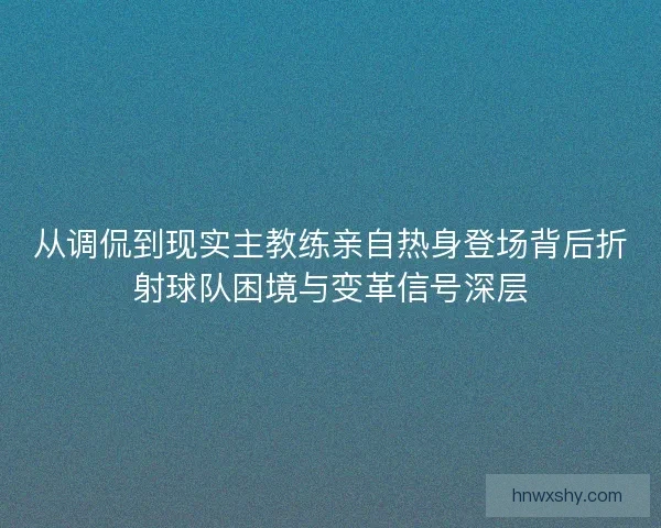 从调侃到现实主教练亲自热身登场背后折射球队困境与变革信号深层