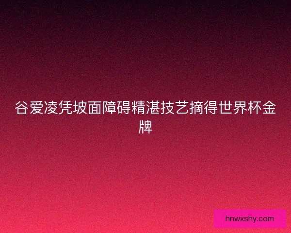 谷爱凌凭坡面障碍精湛技艺摘得世界杯金牌