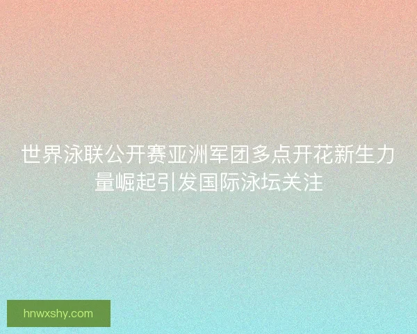 世界泳联公开赛亚洲军团多点开花新生力量崛起引发国际泳坛关注