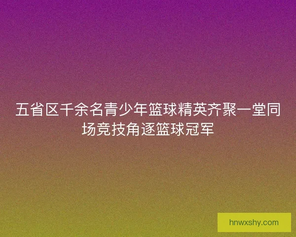 五省区千余名青少年篮球精英齐聚一堂同场竞技角逐篮球冠军