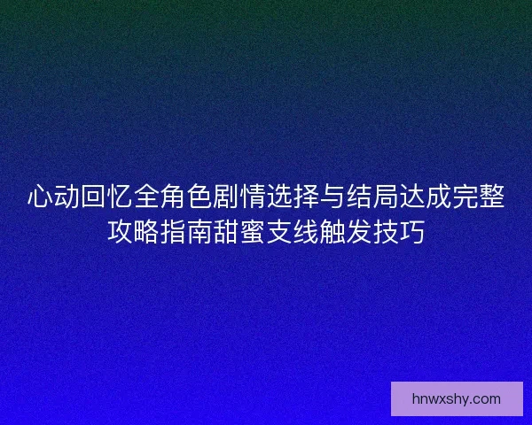 心动回忆全角色剧情选择与结局达成完整攻略指南甜蜜支线触发技巧