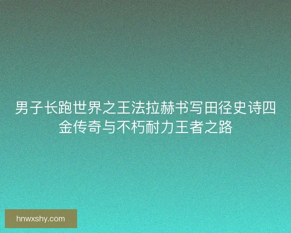 男子长跑世界之王法拉赫书写田径史诗四金传奇与不朽耐力王者之路