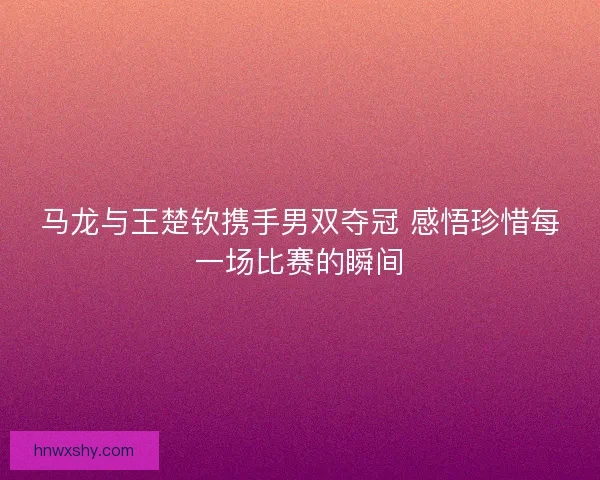 马龙与王楚钦携手男双夺冠 感悟珍惜每一场比赛的瞬间