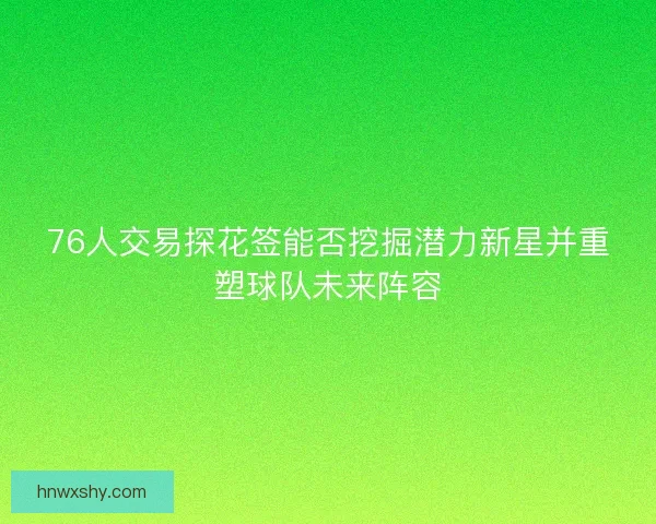 76人交易探花签能否挖掘潜力新星并重塑球队未来阵容 76人交易探花签能否挖掘潜力新星并重塑球队未来阵容
