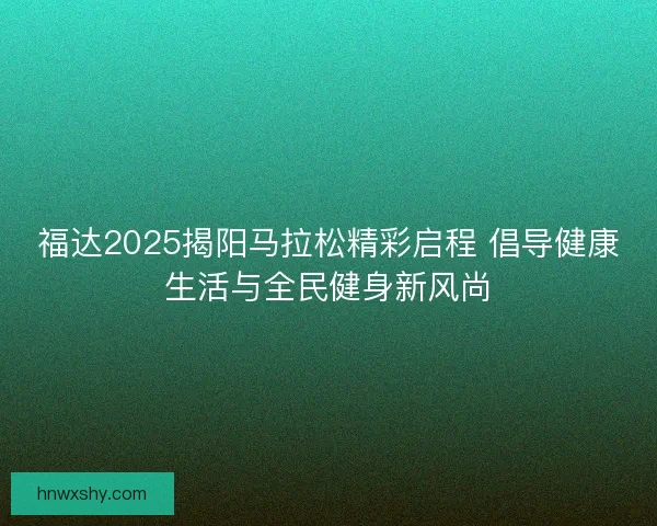 福达2025揭阳马拉松精彩启程 倡导健康生活与全民健身新风尚 福达2025揭阳马拉松精彩启程 倡导健康生活与全民健身新风尚