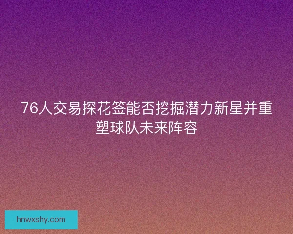 76人交易探花签能否挖掘潜力新星并重塑球队未来阵容 76人交易探花签能否挖掘潜力新星并重塑球队未来阵容
