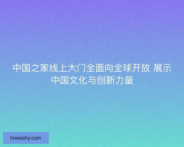 中国之家线上大门全面向全球开放 展示中国文化与创新力量