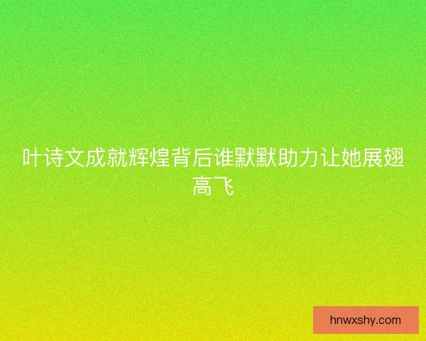 叶诗文成就辉煌背后谁默默助力让她展翅高飞