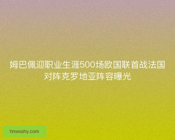 姆巴佩迎职业生涯500场欧国联首战法国对阵克罗地亚阵容曝光 姆巴佩迎职业生涯500场欧国联首战法国对阵克罗地亚阵容曝光