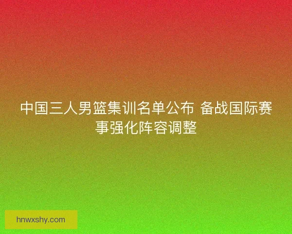 中国三人男篮集训名单公布 备战国际赛事强化阵容调整 中国三人男篮集训名单公布 备战国际赛事强化阵容调整