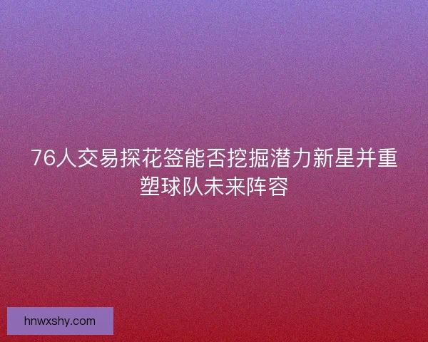 76人交易探花签能否挖掘潜力新星并重塑球队未来阵容 76人交易探花签能否挖掘潜力新星并重塑球队未来阵容