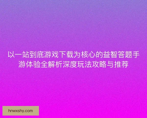 以一站到底游戏下载为核心的益智答题手游体验全解析深度玩法攻略与推荐 以一站到底游戏下载为核心的益智答题手游体验全解析深度玩法攻略与推荐