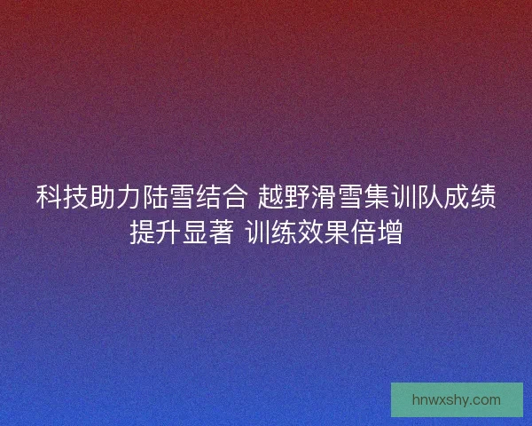 科技助力陆雪结合 越野滑雪集训队成绩提升显著 训练效果倍增
