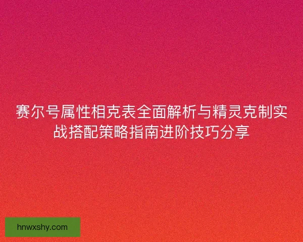 赛尔号属性相克表全面解析与精灵克制实战搭配策略指南进阶技巧分享 赛尔号属性相克表全面解析与精灵克制实战搭配策略指南进阶技巧分享