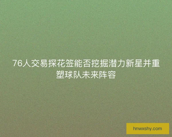 76人交易探花签能否挖掘潜力新星并重塑球队未来阵容