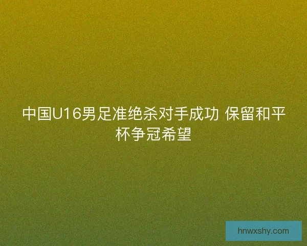 中国U16男足准绝杀对手成功 保留和平杯争冠希望