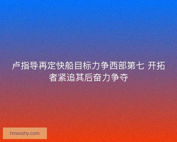 卢指导再定快船目标力争西部第七 开拓者紧追其后奋力争夺