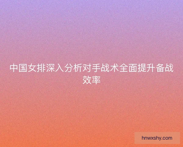 中国女排深入分析对手战术全面提升备战效率