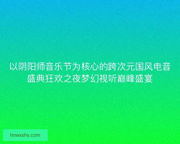 以阴阳师音乐节为核心的跨次元国风电音盛典狂欢之夜梦幻视听巅峰盛宴