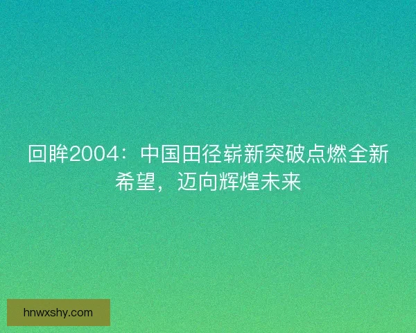 回眸2004：中国田径崭新突破点燃全新希望，迈向辉煌未来